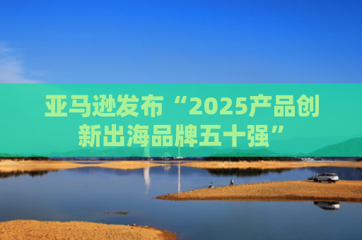 亚马逊发布“2025产品创新出海品牌五十强”