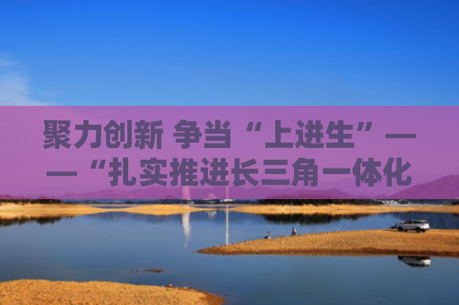 聚力创新 争当“上进生”——“扎实推进长三角一体化发展”的安徽答卷