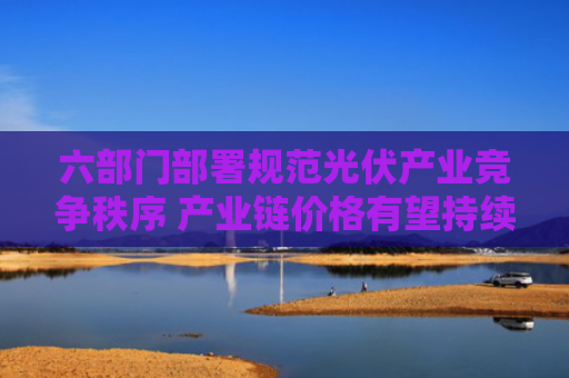 六部门部署规范光伏产业竞争秩序 产业链价格有望持续回暖
