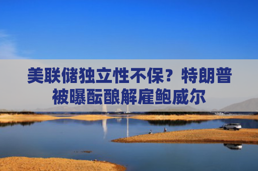 美联储独立性不保？特朗普被曝酝酿解雇鲍威尔