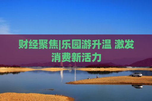 财经聚焦|乐园游升温 激发消费新活力