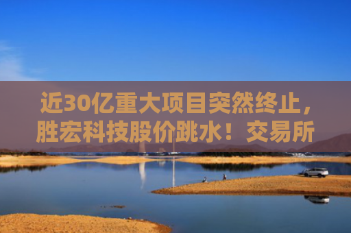近30亿重大项目突然终止，胜宏科技股价跳水！交易所关注函也来了