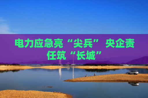 电力应急亮“尖兵” 央企责任筑“长城”