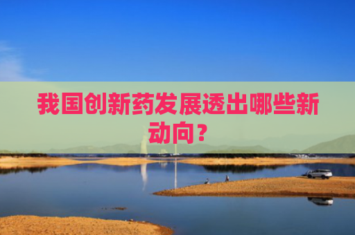 我国创新药发展透出哪些新动向？
