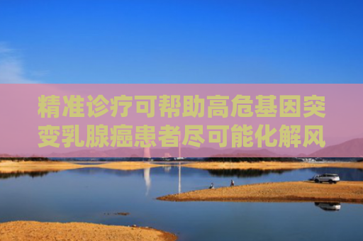 精准诊疗可帮助高危基因突变乳腺癌患者尽可能化解风险