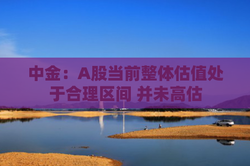 中金：A股当前整体估值处于合理区间 并未高估