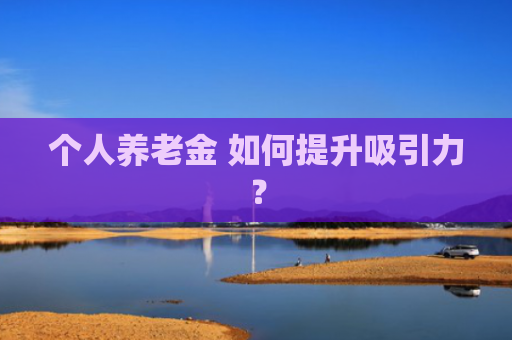 个人养老金 如何提升吸引力？