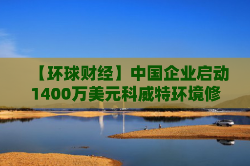 【环球财经】中国企业启动1400万美元科威特环境修复项目