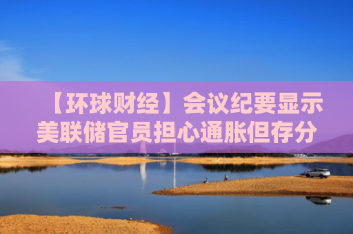 【环球财经】会议纪要显示美联储官员担心通胀但存分歧