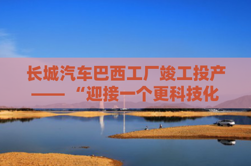 长城汽车巴西工厂竣工投产—— “迎接一个更科技化、更绿色的未来”