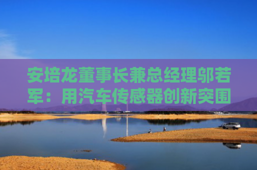 安培龙董事长兼总经理邬若军：用汽车传感器创新突围 力争全球领先