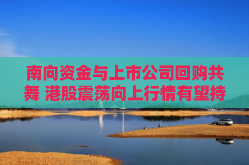 南向资金与上市公司回购共舞 港股震荡向上行情有望持续