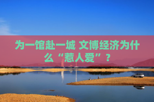 为一馆赴一城 文博经济为什么“惹人爱”？