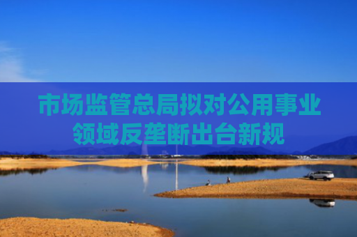 市场监管总局拟对公用事业领域反垄断出台新规