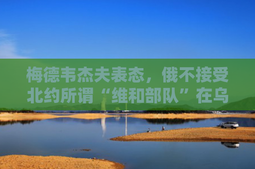 梅德韦杰夫表态，俄不接受北约所谓“维和部队”在乌驻扎！俄军战报：过去24小时，打死打伤乌军人员超1300人