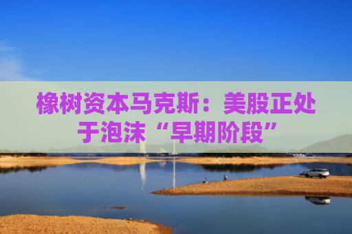 橡树资本马克斯：美股正处于泡沫“早期阶段”