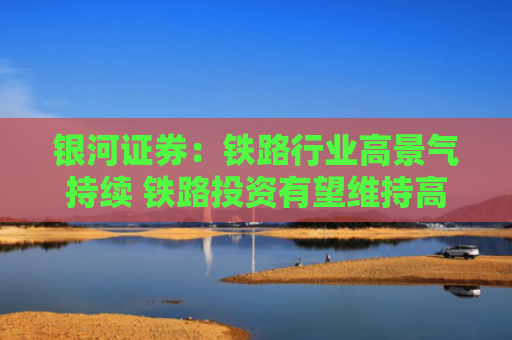 银河证券：铁路行业高景气持续 铁路投资有望维持高位