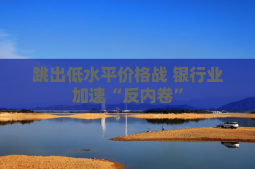跳出低水平价格战 银行业加速“反内卷”
