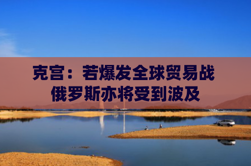 克宫：若爆发全球贸易战 俄罗斯亦将受到波及