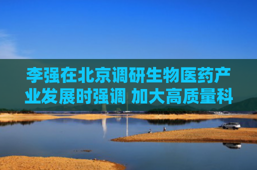 李强在北京调研生物医药产业发展时强调 加大高质量科技供给和政策支持 着力推动生物医药产业提质升级