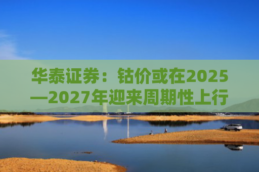 华泰证券：钴价或在2025—2027年迎来周期性上行机会