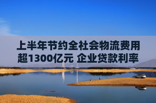 上半年节约全社会物流费用超1300亿元 企业贷款利率进一步下行 助企轻装上阵 多地降成本再加力