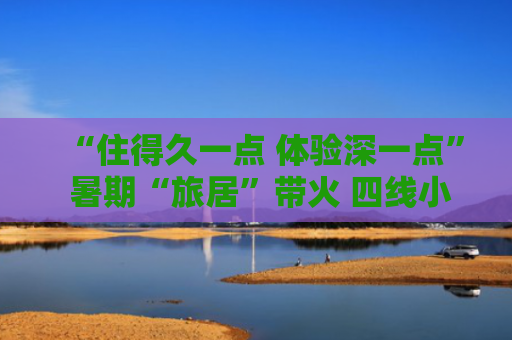 “住得久一点 体验深一点” 暑期“旅居”带火 四线小城高星酒店入住增速反超北上广