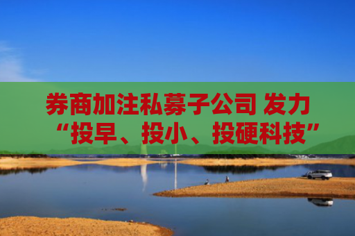 券商加注私募子公司 发力“投早、投小、投硬科技”
