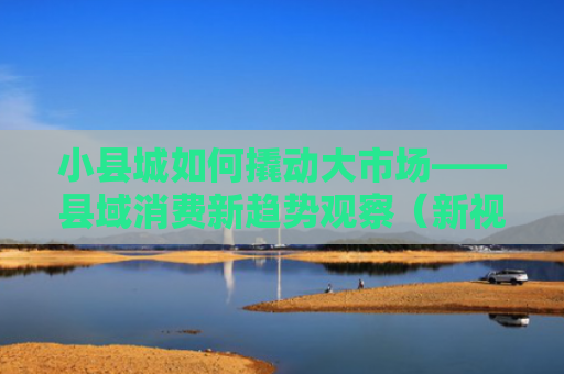 小县城如何撬动大市场——县域消费新趋势观察（新视窗·新供给引领新消费新需求）