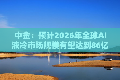 中金：预计2026年全球AI液冷市场规模有望达到86亿美元