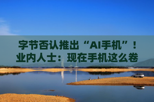 字节否认推出“AI手机”！业内人士：现在手机这么卷 不可能