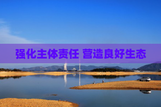 强化主体责任 营造良好生态