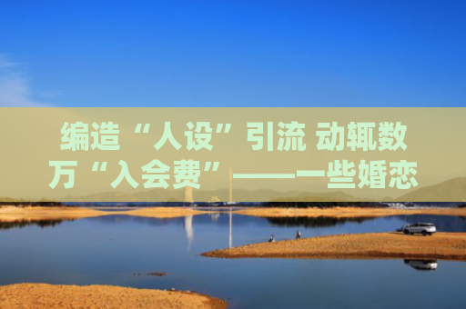 编造“人设”引流 动辄数万“入会费”——一些婚恋机构“爱情买卖”调查