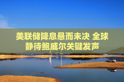 美联储降息悬而未决 全球静待鲍威尔关键发声