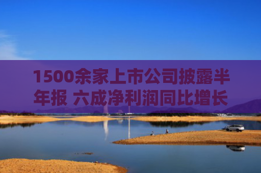 1500余家上市公司披露半年报 六成净利润同比增长