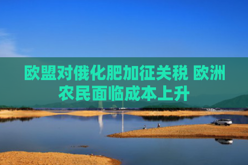 欧盟对俄化肥加征关税 欧洲农民面临成本上升