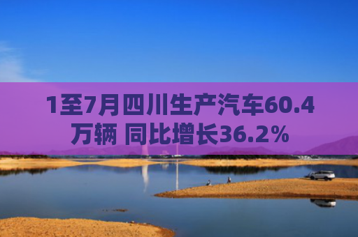 1至7月四川生产汽车60.4万辆 同比增长36.2%