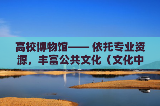 高校博物馆—— 依托专业资源，丰富公共文化（文化中国行·视线）