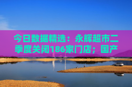 今日数据精选：永辉超市二季度关闭186家门店；国产娃衣销往全球