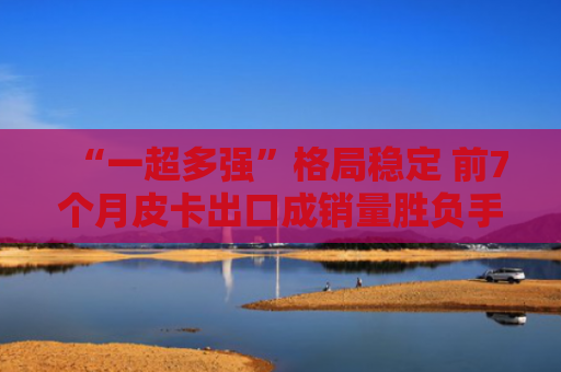 “一超多强”格局稳定 前7个月皮卡出口成销量胜负手