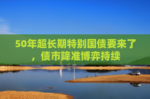 50年超长期特别国债要来了，债市降准博弈持续