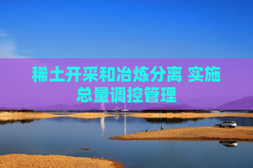 稀土开采和冶炼分离 实施总量调控管理