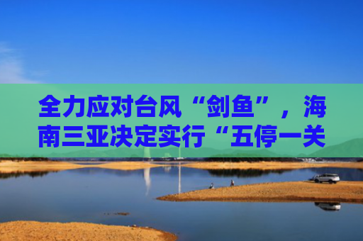 全力应对台风“剑鱼”，海南三亚决定实行“五停一关”
