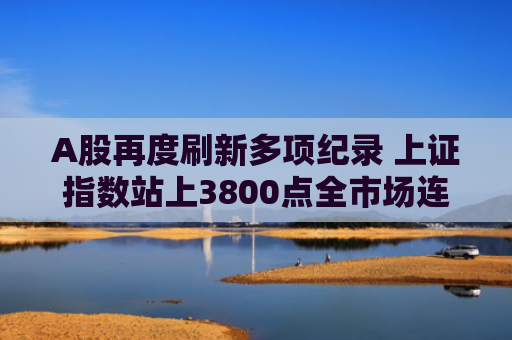 A股再度刷新多项纪录 上证指数站上3800点全市场连续8日成交额超2万亿元