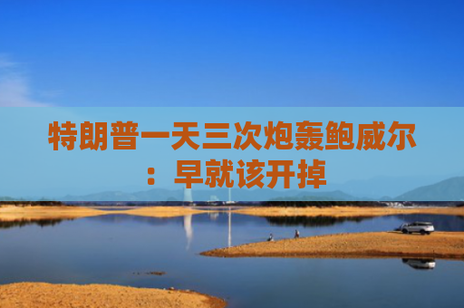 特朗普一天三次炮轰鲍威尔：早就该开掉