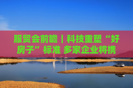 服贸会前瞻｜科技重塑“好房子”标准 多家企业将携智能建造成果亮相