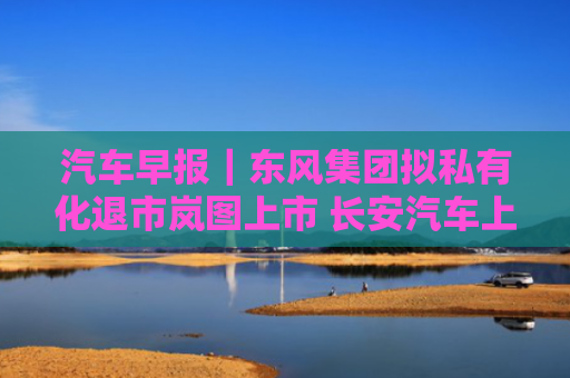 汽车早报｜东风集团拟私有化退市岚图上市 长安汽车上半年净利润同比下降19.09%