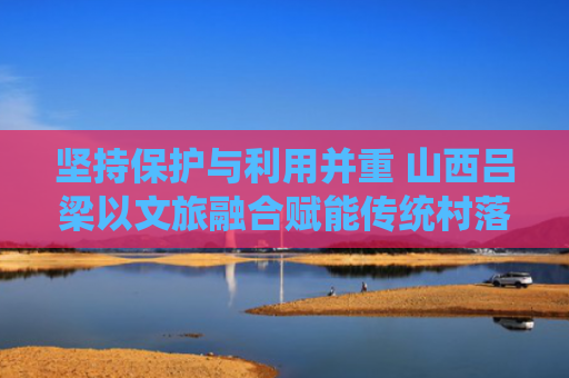 坚持保护与利用并重 山西吕梁以文旅融合赋能传统村落
