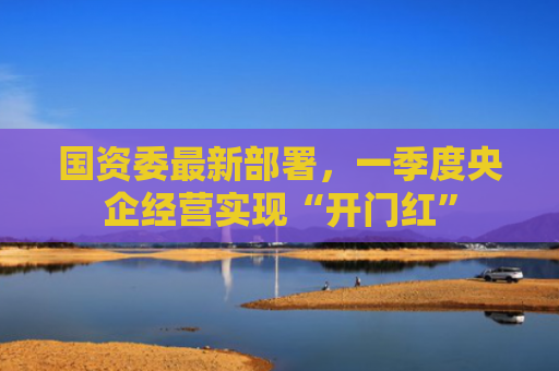 国资委最新部署，一季度央企经营实现“开门红”
