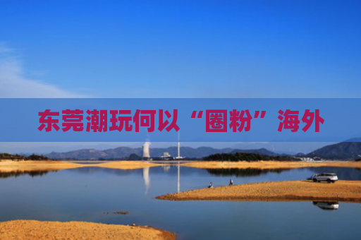 东莞潮玩何以“圈粉”海外